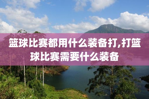 篮球比赛都用什么装备打,打篮球比赛需要什么装备