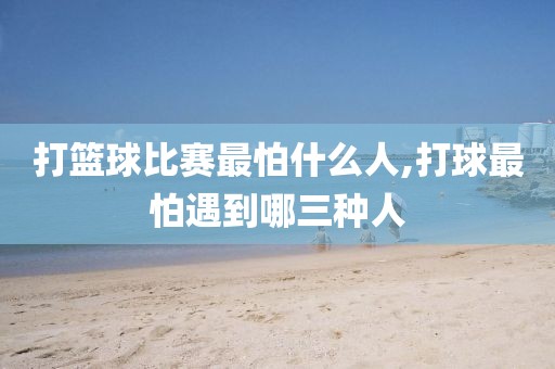 打篮球比赛最怕什么人,打球最怕遇到哪三种人