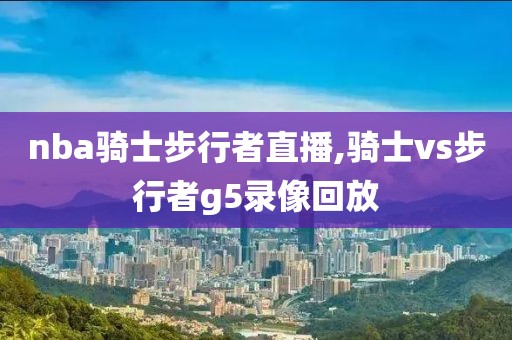 nba骑士步行者直播,骑士vs步行者g5录像回放
