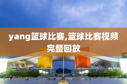 yang篮球比赛,篮球比赛视频完整回放