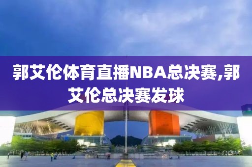 郭艾伦体育直播NBA总决赛,郭艾伦总决赛发球