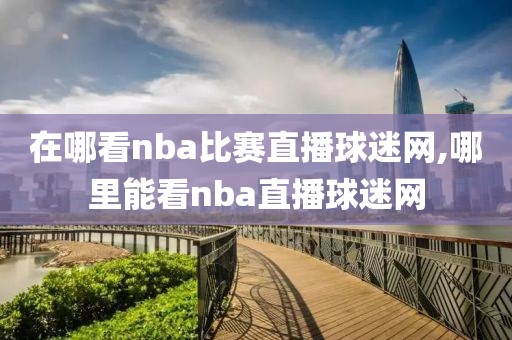 在哪看nba比赛直播球迷网,哪里能看nba直播球迷网