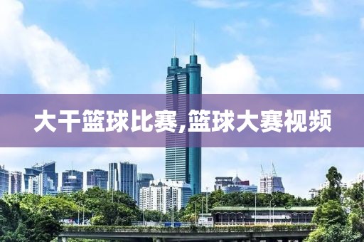 大干篮球比赛,篮球大赛视频
