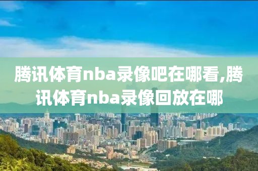 腾讯体育nba录像吧在哪看,腾讯体育nba录像回放在哪