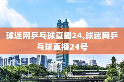 球迷网乒乓球直播24,球迷网乒乓球直播24号