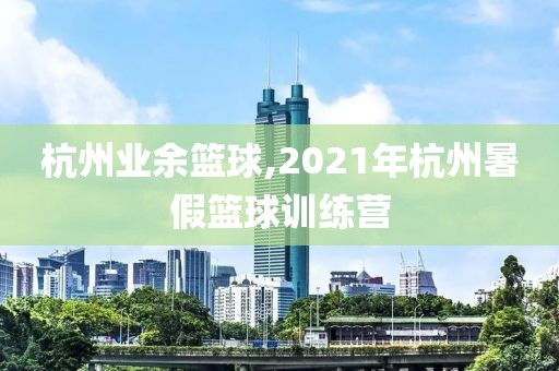 杭州业余篮球,2021年杭州暑假篮球训练营