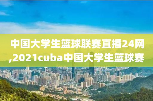 中国大学生篮球联赛直播24网,2021cuba中国大学生篮球赛