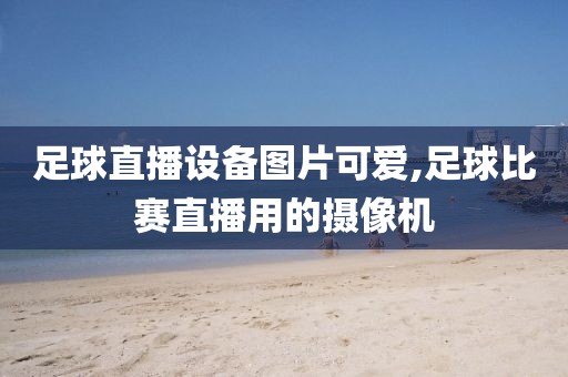 足球直播设备图片可爱,足球比赛直播用的摄像机
