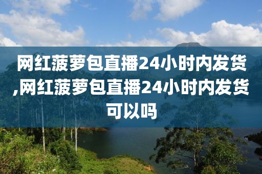 网红菠萝包直播24小时内发货,网红菠萝包直播24小时内发货可以吗