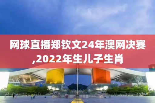 网球直播郑钦文24年澳网决赛,2022年生儿子生肖