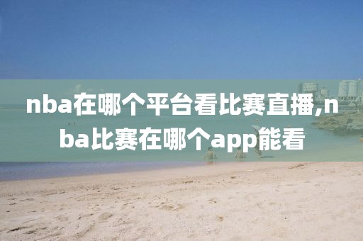 nba在哪个平台看比赛直播,nba比赛在哪个app能看