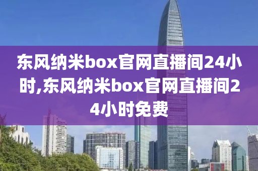 东风纳米box官网直播间24小时,东风纳米box官网直播间24小时免费