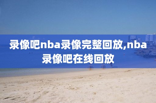 录像吧nba录像完整回放,nba录像吧在线回放