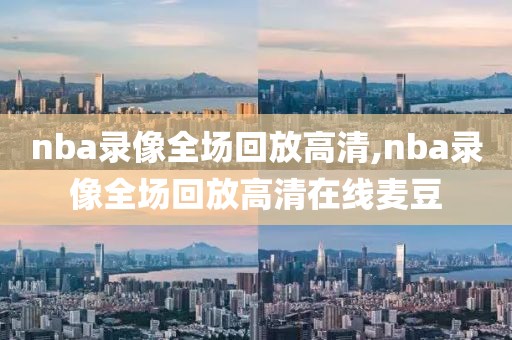 nba录像全场回放高清,nba录像全场回放高清在线麦豆