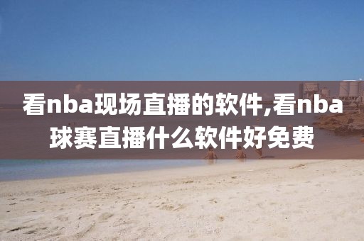 看nba现场直播的软件,看nba球赛直播什么软件好免费