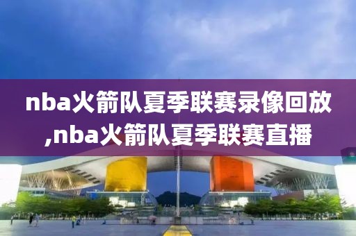 nba火箭队夏季联赛录像回放,nba火箭队夏季联赛直播