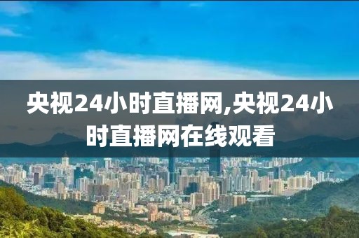 央视24小时直播网,央视24小时直播网在线观看