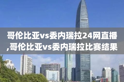 哥伦比亚vs委内瑞拉24网直播,哥伦比亚vs委内瑞拉比赛结果