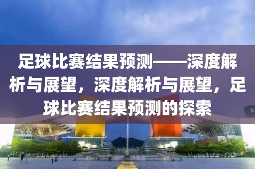 足球比赛结果预测——深度解析与展望，深度解析与展望，足球比赛结果预测的探索