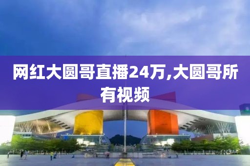 网红大圆哥直播24万,大圆哥所有视频