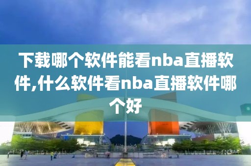 下载哪个软件能看nba直播软件,什么软件看nba直播软件哪个好