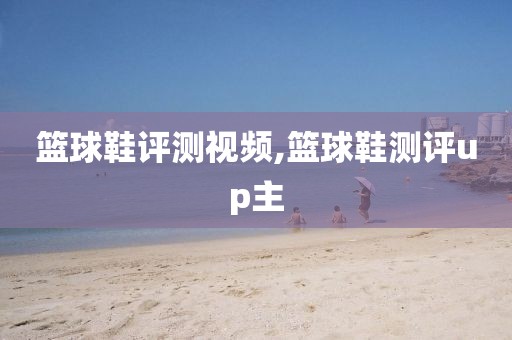 篮球鞋评测视频,篮球鞋测评up主