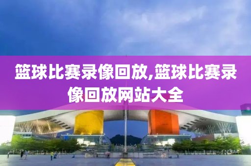 篮球比赛录像回放,篮球比赛录像回放网站大全