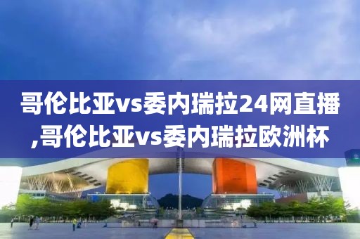 哥伦比亚vs委内瑞拉24网直播,哥伦比亚vs委内瑞拉欧洲杯