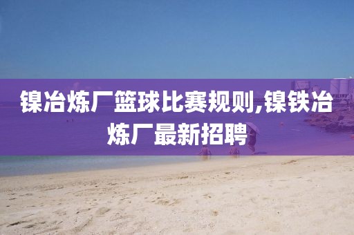 镍冶炼厂篮球比赛规则,镍铁冶炼厂最新招聘