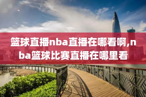 篮球直播nba直播在哪看啊,nba篮球比赛直播在哪里看