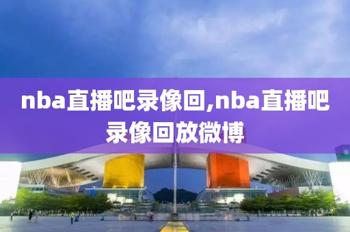 nba直播吧录像回,nba直播吧录像回放微博