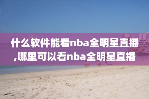 什么软件能看nba全明星直播,哪里可以看nba全明星直播