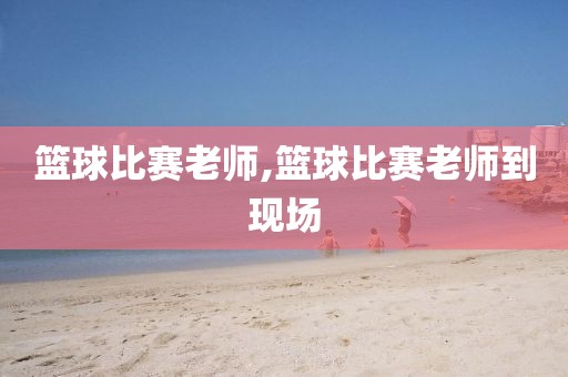篮球比赛老师,篮球比赛老师到现场