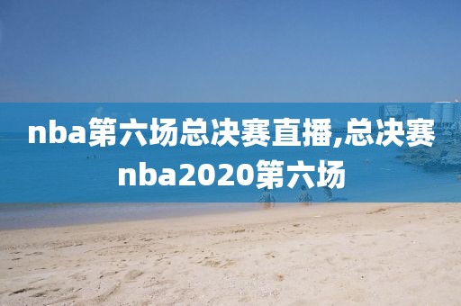 nba第六场总决赛直播,总决赛nba2020第六场