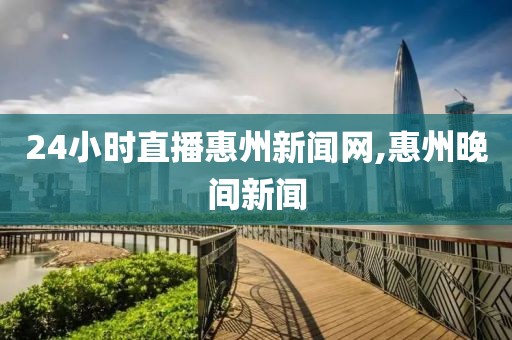 24小时直播惠州新闻网,惠州晚间新闻