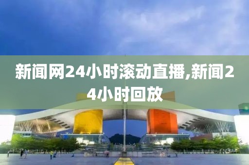 新闻网24小时滚动直播,新闻24小时回放