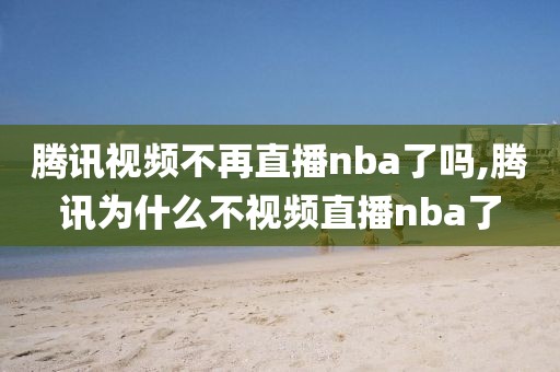 腾讯视频不再直播nba了吗,腾讯为什么不视频直播nba了