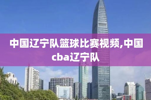 中国辽宁队篮球比赛视频,中国cba辽宁队