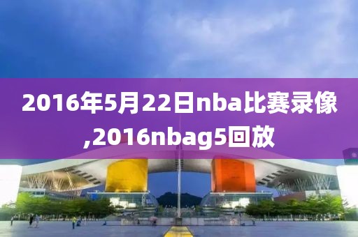 2016年5月22日nba比赛录像,2016nbag5回放