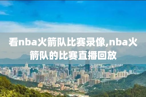 看nba火箭队比赛录像,nba火箭队的比赛直播回放