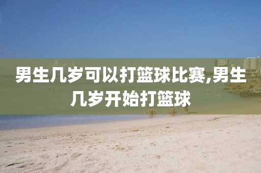 男生几岁可以打篮球比赛,男生几岁开始打篮球