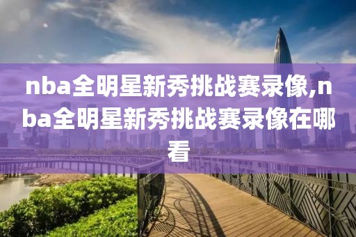 nba全明星新秀挑战赛录像,nba全明星新秀挑战赛录像在哪看