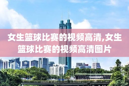 女生篮球比赛的视频高清,女生篮球比赛的视频高清图片