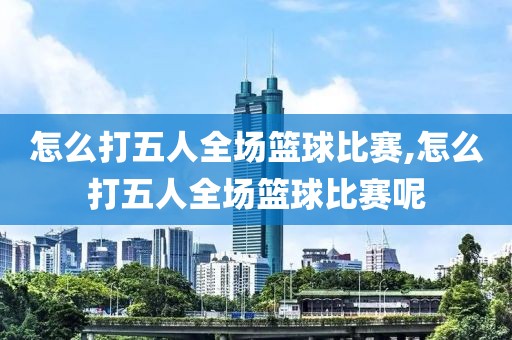 怎么打五人全场篮球比赛,怎么打五人全场篮球比赛呢