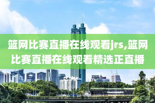 篮网比赛直播在线观看jrs,篮网比赛直播在线观看精选正直播