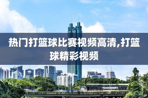 热门打篮球比赛视频高清,打篮球精彩视频