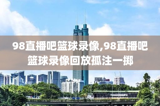 98直播吧篮球录像,98直播吧篮球录像回放孤注一掷