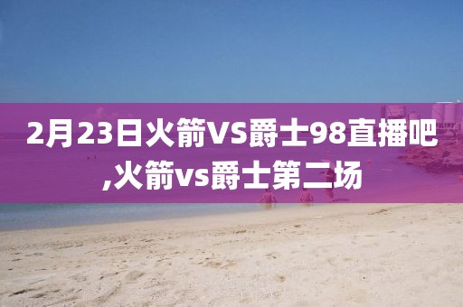 2月23日火箭VS爵士98直播吧,火箭vs爵士第二场