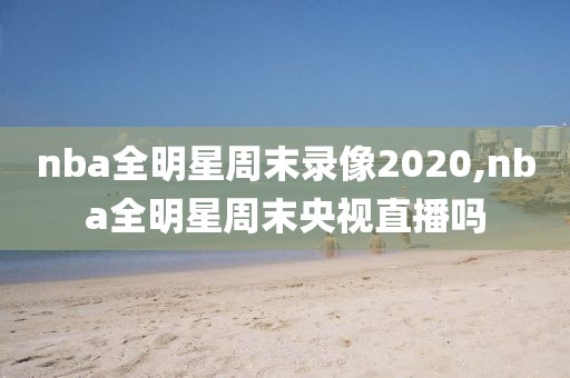 nba全明星周末录像2020,nba全明星周末央视直播吗