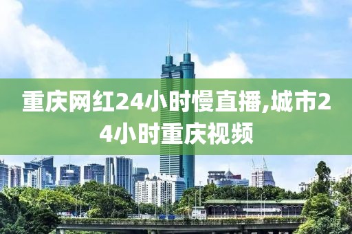 重庆网红24小时慢直播,城市24小时重庆视频